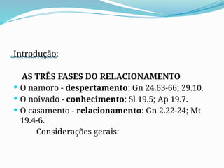 Namoro, noivado e casamento
Introdução:
AS TRÊS FASES DO RELACIONAMENTO
 O namoro - despertamento: Gn 24.63-66; 29.10.
 O noivado - conhecimento: Sl 19.5; Ap 19.7.
 O casamento - relacionamento: Gn 2.22-24; Mt
19.4-6.
Considerações gerais:
 