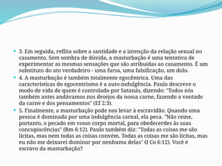  3. Em seguida, reflita sobre a santidade e a intenção da relação sexual no
casamento. Sem sombra de dúvida, a masturbação é uma tentativa de
experimentar as mesmas sensações que são atribuídas ao casamento. É um
substituto do ato verdadeiro - uma farsa, uma falsificação, um dolo.
 4. A masturbação é também totalmente egocêntrica. Uma das
características do egocentrismo é a auto-indulgência. Paulo descreve o
modo de vida de quem é controlado por Satanás, dizendo: "Todos nós
também antes andávamos nos desejos da nossa carne, fazendo a vontade
da carne e dos pensamentos" (Ef 2:3).
 5. Finalmente, a masturbação pode nos levar à escravidão. Quando uma
pessoa é dominada por uma indulgência carnal, ela peca. "Não reine,
portanto, o pecado em vosso corpo mortal, para obedecerdes às suas
concupiscências" (Rm 6:12). Paulo também diz: "Todas as coisas me são
lícitas, mas nem todas as coisas convém. Todas as coisas me são lícitas, mas
eu não me deixarei dominar por nenhuma delas" (I Co 6:12). Você é
escravo da masturbação?
 