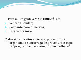 Para muita gente a MASTURBAÇÃO é:
a. Vencer a solidão;
b. Calmante para os nervos;
c. Escape orgânico.
Todos são conceitos errôneos, pois o próprio
organismo se encarrega de prover um escape
próprio, ocorrendo assim o “sono molhado”.
 