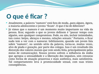 O que é ficar ?
 Atualmente, a palavra "namoro" está fora de moda...para alguns. Agora,
a maioria adolescentes e jovens "ficam". O que é há de diferente?
 Já vimos que o namoro é um momento muito importante na vida da
pessoa. ficar, segundo o que os jovens definem é “passar tempo com
alguém, sem qualquer compromisso. Pode, ou não, incluir intimidades,
tais como: beijos, abraços e mesmo, relações sexuais." Portanto, o ficar
nada tem a ver com o namorar. Infelizmente, quando um jovem fala
sobre "namoro", no sentido sério da palavra, torna-se, muitas vezes,
alvo de piada e gozação, por parte dos colegas. Isso é um resultado (da
distorção dos valores morais que vem sendo feita, principalmente pelos
meios de comunicação). Nossos jovens sofrem a influência da mídia
que apregoa a sensualidade e a liberação dos impulsos, sem censuras
como forma de atuação prazerosa e mais autêntica, mais satisfatória.
Tal comportamento leva à promiscuidade sexual, com suas tristes
conseqüências.
 