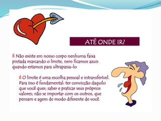 ATÉ ONDE IR?
 Não existe em nosso corpo nenhuma faixa
pintada marcando o limite, nem ficamos azuis
quando estamos para ultrapassa-lo
 O limite é uma escolha pessoal e intransferível.
Para isso é fundamental: ter convicção daquilo
que você quer; saber e praticar seus próprios
valores; não se importar com os outros, que
pensam e agem de modo diferente de você.
 