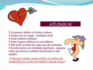 ATÉ ONDE IR?
 Conversar e definir os limites e valores
 Cuidar com as roupas - excitação visual
 Evitar horários solitários
 Evitar lugares solitários ou convidativos
 Não tocar as partes do corpo que são excitantes
 Envolvimento com atividades espirituais - pesquisa
indica que diminui a prática sexual entre os não
casados.
“É PRECISO SABER ONDE ESTÃO AS SAÍDAS DE
EMERGÊNCIA ANTES DO PRÉDIO PEGAR FOGO”.
 