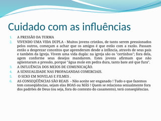Cuidado com as influências
1. A PRESSÃO DA TURMA
2. VIVENDO UMA VIDA DUPLA - Muitos jovens cristãos, de tanto serem pressionados
pelos outros, começam a achar que os amigos é que estão com a razão. Passam
então a desprezar conceitos que aprenderam desde a infância, através de seus pais
e também da Igreja. Vivem uma vida dupla: na igreja são os "certinhos"; fora dela,
agem conforme seus desejos mandarem. Estes jovens afirmam que não
agüentaram a pressão, porque "água mole em pedra dura, tanto bate até que fura".
3. A INFLUÊNCIA DOS MEIOS DE COMUNICAÇÃO.
4. A SENSUALIDADE NAS PROPAGANDAS COMERCIAIS.
5. O SEXO EM NOVELAS E FILMES .
6. AS CONSEQÜÊNCIAS SÃO REAIS - Não aceite ser enganado ! Tudo o que fazemos
tem conseqüências, sejam elas BOAS ou MÁS ! Quem se relaciona sexualmente fora
dos padrões de Deus (ou seja, fora do contexto do casamento), terá conseqüências.
 