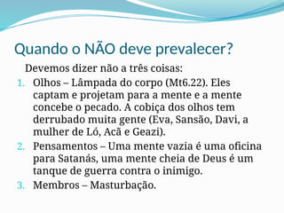 Quando o NÃO deve prevalecer?
Devemos dizer não a três coisas:
1. Olhos – Lâmpada do corpo (Mt6.22). Eles
captam e projetam para a mente e a mente
concebe o pecado. A cobiça dos olhos tem
derrubado muita gente (Eva, Sansão, Davi, a
mulher de Ló, Acã e Geazi).
2. Pensamentos – Uma mente vazia é uma oficina
para Satanás, uma mente cheia de Deus é um
tanque de guerra contra o inimigo.
3. Membros – Masturbação.
 