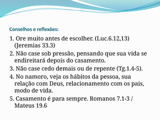 Conselhos e reflexões:
1. Ore muito antes de escolher. (Luc.6.12,13)
(Jeremias 33.3)
2. Não case sob pressão, pensando que sua vida se
endireitará depois do casamento.
3. Não case cedo demais ou de repente (Tg.1.4-5).
4. No namoro, veja os hábitos da pessoa, sua
relação com Deus, relacionamento com os pais,
modo de vida.
5. Casamento é para sempre. Romanos 7.1-3 /
Mateus 19.6
 