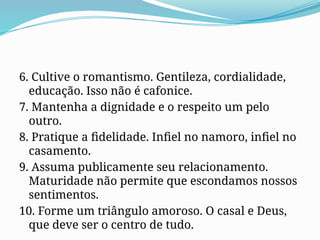6. Cultive o romantismo. Gentileza, cordialidade,
educação. Isso não é cafonice.
7. Mantenha a dignidade e o respeito um pelo
outro.
8. Pratique a fidelidade. Infiel no namoro, infiel no
casamento.
9. Assuma publicamente seu relacionamento.
Maturidade não permite que escondamos nossos
sentimentos.
10. Forme um triângulo amoroso. O casal e Deus,
que deve ser o centro de tudo.
 