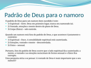 Padrão de Deus para o namoro
O padrão de Deus para um namoro bem sucedido é este:
 1) Espiritual – forte. Deus em primeiro lugar, nunca seu namorado (a).
 2) Vontade, emoções e mente dentro do plano de Deus.
 3) Corpo (físico) – sob controle.
Quando um namoro está fora do padrão de Deus, o que acontece é justamente o
contrário:
 1) Espiritual – fraco. A sensibilidade espiritual está cauterizada.
 2) Emoções, vontade e mente – descontrolada.
 3) Físico – sensual.
Portanto, fora do padrão de Deus ocorre que o lado espiritual fica cauterizado; a
mente, a vontade e as emoções raciocinam de forma sensual e o físico fica
corrupto.
Uma pergunta séria a se pensar: A vontade de Deus é mais importante que o seu
namoro?
 
