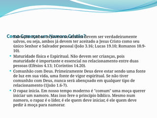 Como Começar um Namoro Cristão?
 Salvação. Ambos os jovens ou adultos devem ser verdadeiramente
salvos, ou seja, ambos já devem ter aceitado a Jesus Cristo como seu
único Senhor e Salvador pessoal (João 3.16; Lucas 19.10; Romanos 10.9-
10).
 Maturidade física e Espiritual. Não devem ser crianças, pois
maturidade é importante e essencial no relacionamento entre duas
pessoas (Efésios 4.13; 1Coríntios 14.20).
 Comunhão com Deus. Primeiramente Deus deve estar sendo uma fonte
de luz em sua vida, uma fonte de vigor espiritual. Se não tiver
comunhão com Deus, nunca será abençoado em qualquer tipo de
relacionamento (1João 1.6-7).
 O rapaz inicia. Em nosso tempo moderno é "comum" uma moça querer
iniciar um namoro. Mas isso fere o princípio bíblico. Mesmo num
namoro, o rapaz é o líder, é ele quem deve iniciar, é ele quem deve
pedir à moça para namorar.
 