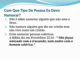 Com Que Tipo De Pessoa Eu Devo
Namorar?
1. Não é sábio namorar alguém que não ame a
Deus.
2. Não namore alguém que diz ser cristão mas
não vive como um cristão.
3. Evite namorar pessoas coléricas.
A Bíblia diz em Provérbios 22:24 - " Não faças
amizade com o iracundo; nem andes com o
homem colérico."
 