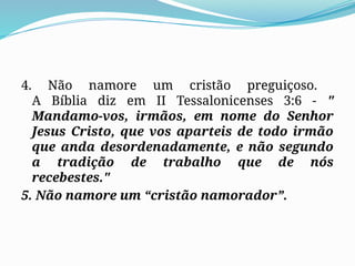 4. Não namore um cristão preguiçoso.
A Bíblia diz em II Tessalonicenses 3:6 - "
Mandamo-vos, irmãos, em nome do Senhor
Jesus Cristo, que vos aparteis de todo irmão
que anda desordenadamente, e não segundo
a tradição de trabalho que de nós
recebestes."
5. Não namore um “cristão namorador”.
 