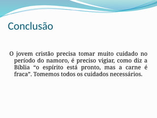 Conclusão
O jovem cristão precisa tomar muito cuidado no
período do namoro, é preciso vigiar, como diz a
Bíblia “o espírito está pronto, mas a carne é
fraca”. Tomemos todos os cuidados necessários.
 