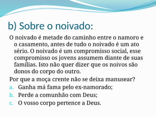 b) Sobre o noivado:
O noivado é metade do caminho entre o namoro e
o casamento, antes de tudo o noivado é um ato
sério. O noivado é um compromisso social, esse
compromisso os jovens assumem diante de suas
famílias. Isto não quer dizer que os noivos são
donos do corpo do outro.
Por que a moça crente não se deixa manusear?
a. Ganha má fama pelo ex-namorado;
b. Perde a comunhão com Deus;
c. O vosso corpo pertence a Deus.
 
