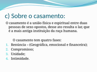 c) Sobre o casamento:
O casamento é a união física e espiritual entre duas
pessoas de sexo opostos, desse ato resulta o lar, que
é a mais antiga instituição da raça humana.
O casamento tem quatro fases:
1. Renúncia – (Geográfica, emocional e financeira);
2. Compromisso;
3. Unidade;
4. Intimidade.
 