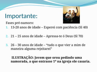 Importante:
Fases pré-namoro:
1. 13-20 anos de idade – Esperei com paciência (Sl 40)
2. 21 – 25 anos de idade – Apressa-te ó Deus (Sl 70)
3. 26 – 30 anos de idade – “tudo o que vier a mim de
maneira alguma rejeitarei”
ILUSTRAÇÃO: Jovem que orou pedindo uma
namorada, a que entrasse 1º na igreja ele casaria.
 