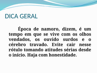 DICA GERAL
Época de namoro, dizem, é um
tempo em que se vive com os olhos
vendados, os ouvido surdos e o
cérebro travado. Evite cair nesse
rótulo tomando atitudes sérias desde
o início. Haja com honestidade.
 