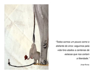 “Todos somos um pouco como o
elefante do circo: seguimos pela
 vida fora atados a centenas de
        estacas que nos cortam
                   a liberdade.”

                       Jorge Bucay
 