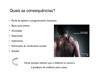 Quais as consequências?

• Perda de apetite e emagrecimento excessivo;

• Baixa auto-estima;

• Ansiedade;

• Depressão;

• Isolamento;

• Diminuição do rendimento escolar;

• Suicídio.



                Vários estudos referem que a violência no namoro
                       é preditora da violência entre casais.
 