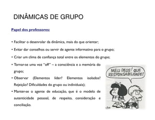 DINÂMICAS DE GRUPO
Papel dos professores:
          professores:


• Facilitar o desenrolar da dinâmica, mais do que orientar;

• Evitar dar conselhos ou servir de agente informativo para o grupo;

• Criar um clima de confiança total entre os elementos do grupo;
• Tornar-se uma voz “off” – a consciência e a memória do
 grupo;
• Observar      (Elementos   líder?   Elementos     isolados?
 Rejeição? Dificuldades do grupo ou individuais);
• Manter-se o agente de educação, que é o modelo de
 autenticidade pessoal, de respeito, consideração e
 conciliação.
 