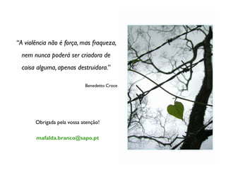 “A violência não é força, mas fraqueza,
  nem nunca poderá ser criadora de
  coisa alguma, apenas destruidora.”

                            Benedetto Croce




       Obrigada pela vossa atenção!

       mafalda.branco@sapo.pt
 