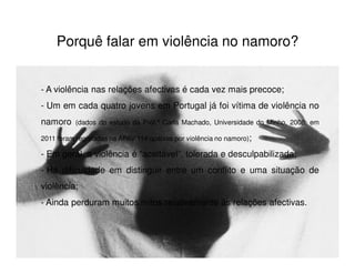 Porquê falar em violência no namoro?


- A violência nas relações afectivas é cada vez mais precoce;
- Um em cada quatro jovens em Portugal já foi vítima de violência no
namoro    (dados do estudo da Prof.ª Carla Machado, Universidade do Minho, 2008; em

2011 foram registadas na APAV 114 queixas por violência no namoro);

- Em geral, a violência é “aceitável”, tolerada e desculpabilizada;
- Há dificuldade em distinguir entre um conflito e uma situação de
violência;
- Ainda perduram muitos mitos relativamente às relações afectivas.
 