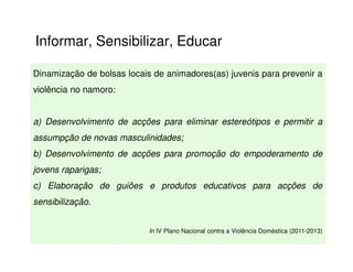 Informar, Sensibilizar, Educar

Dinamização de bolsas locais de animadores(as) juvenis para prevenir a
violência no namoro:


a) Desenvolvimento de acções para eliminar estereótipos e permitir a
assumpção de novas masculinidades;
b) Desenvolvimento de acções para promoção do empoderamento de
jovens raparigas;
c) Elaboração de guiões e produtos educativos para acções de
sensibilização.


                            In IV Plano Nacional contra a Violência Doméstica (2011-2013)
 