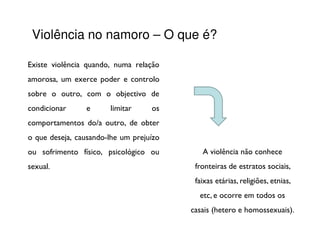 Violência no namoro – O que é?

Existe violência quando, numa relação
amorosa, um exerce poder e controlo
sobre o outro, com o objectivo de
condicionar     e      limitar     os
comportamentos do/a outro, de obter
o que deseja, causando-lhe um prejuízo
ou sofrimento físico, psicológico ou        A violência não conhece
sexual.                                   fronteiras de estratos sociais,
                                          faixas etárias, religiões, etnias,
                                           etc, e ocorre em todos os
                                         casais (hetero e homossexuais).
 
