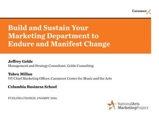 Build and Sustain Your
Marketing Department to
Endure and Manifest Change
Jeffrey Golde
Management and Strategy Consultant, Golde Consulting
Tahra Millan
VP/Chief Marketing Officer, Caramoor Center for Music and the Arts
Columbia Business School
FUELING CHANGE: #NAMPC 2016
 