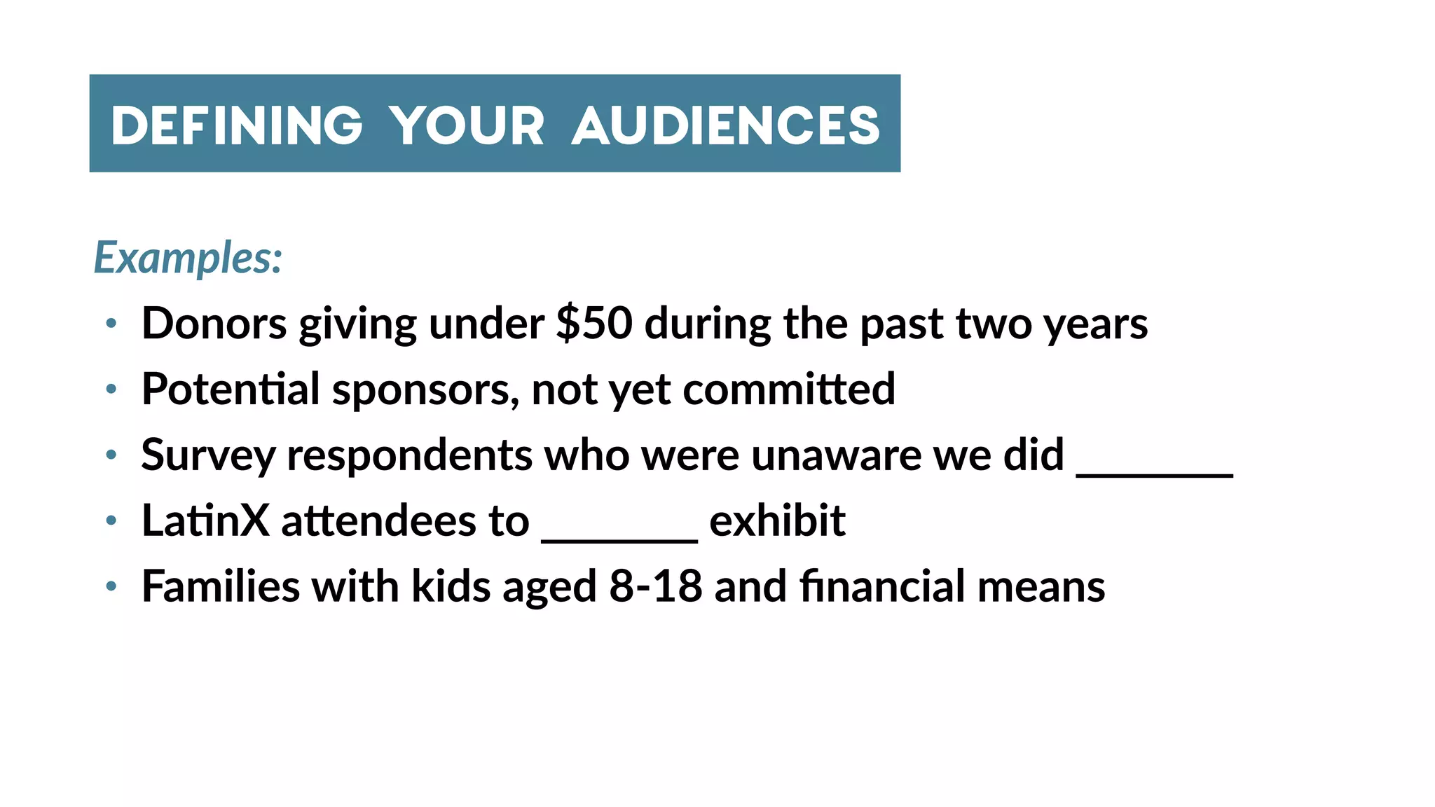Examples:
• Donors giving under $50 during the past two years
• Poten4al sponsors, not yet commi_ed
• Survey respondents who were unaware we did _______
• La4nX a_endees to _______ exhibit
• Families with kids aged 8-18 and ﬁnancial means
DEFINING YOUR AUDIENCES
 