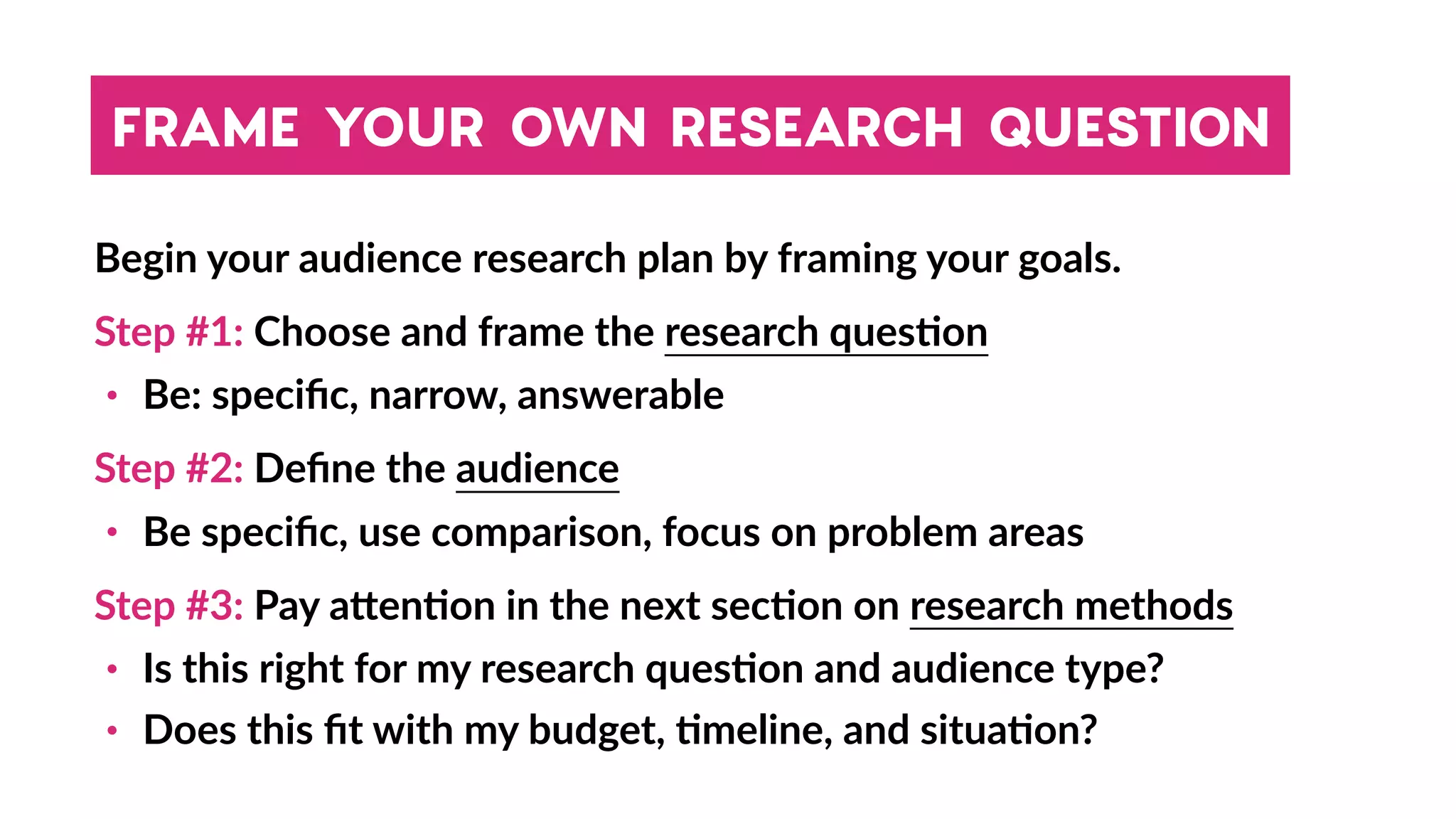 FRAME YOUR OWN RESEARCH QUESTION
Begin your audience research plan by framing your goals.
Step #1: Choose and frame the research ques4on
• Be: speciﬁc, narrow, answerable
Step #2: Deﬁne the audience
• Be speciﬁc, use comparison, focus on problem areas
Step #3: Pay a_en4on in the next sec4on on research methods
• Is this right for my research ques4on and audience type?
• Does this ﬁt with my budget, 4meline, and situa4on?
 