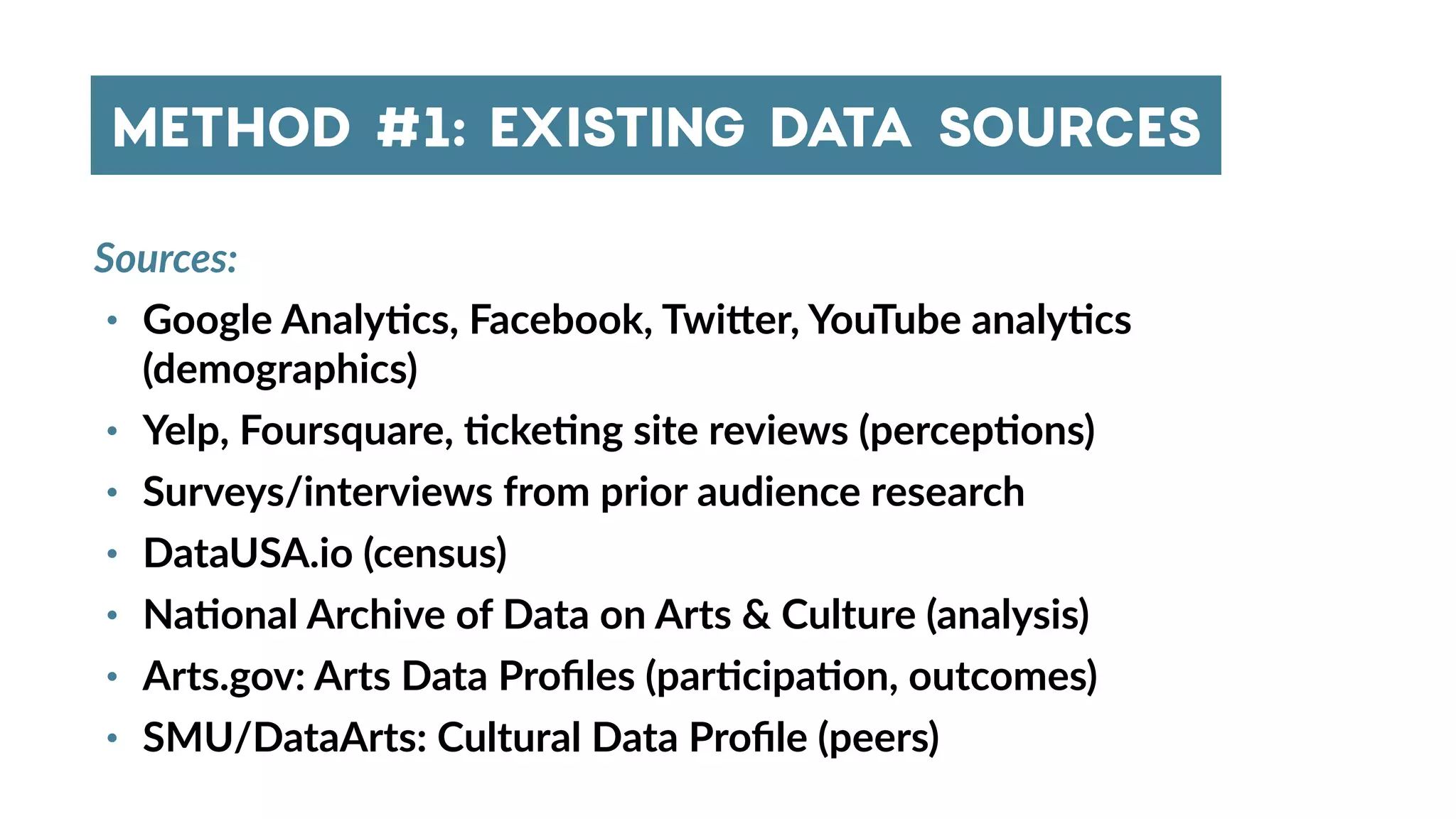 Sources:
• Google Analy4cs, Facebook, Twi_er, YouTube analy4cs
(demographics)
• Yelp, Foursquare, 4cke4ng site reviews (percep4ons)
• Surveys/interviews from prior audience research
• DataUSA.io (census)
• Na4onal Archive of Data on Arts & Culture (analysis)
• Arts.gov: Arts Data Proﬁles (par4cipa4on, outcomes)
• SMU/DataArts: Cultural Data Proﬁle (peers)
METHOD #1: EXISTING DATA SOURCES
 
