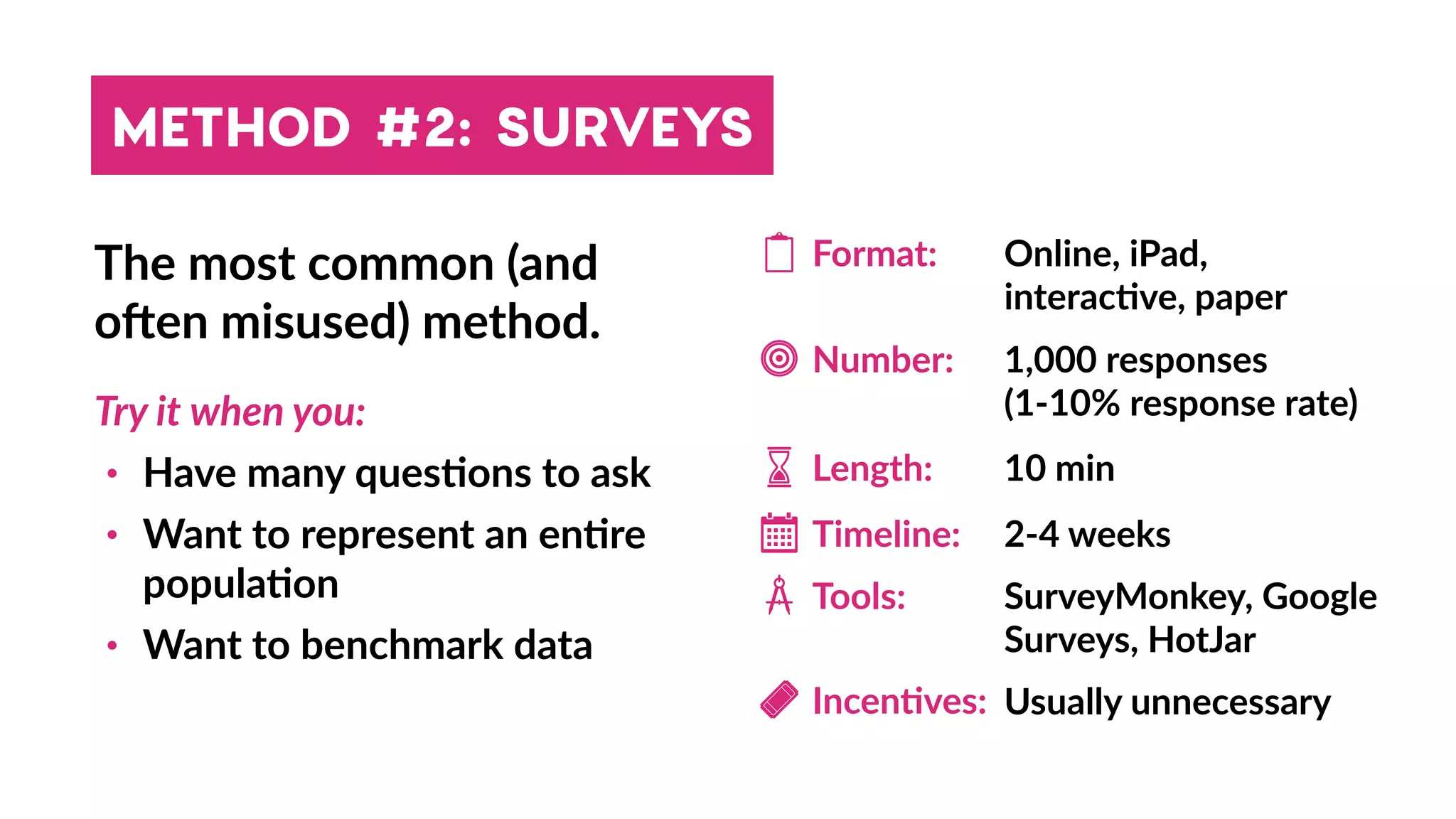METHOD #2: SURVEYS
The most common (and
ohen misused) method.
Try it when you:
• Have many ques4ons to ask
• Want to represent an en4re
popula4on
• Want to benchmark data
Timeline:
Incen4ves:
Length:
Format: Online, iPad,
interac4ve, paper
Number: 1,000 responses
(1-10% response rate)
Tools: SurveyMonkey, Google
Surveys, HotJar
10 min
2-4 weeks
Usually unnecessary
 