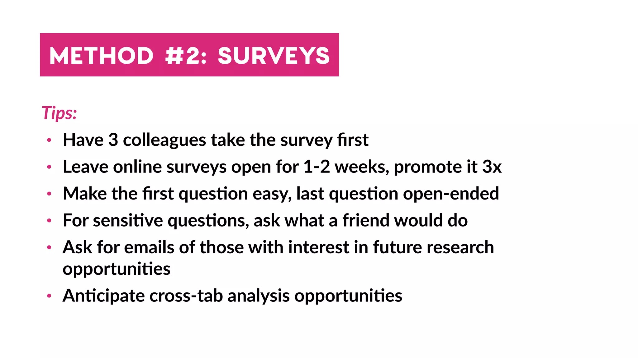 Tips:
• Have 3 colleagues take the survey ﬁrst
• Leave online surveys open for 1-2 weeks, promote it 3x
• Make the ﬁrst ques4on easy, last ques4on open-ended
• For sensi4ve ques4ons, ask what a friend would do
• Ask for emails of those with interest in future research
opportuni4es
• An4cipate cross-tab analysis opportuni4es
METHOD #2: SURVEYS
 