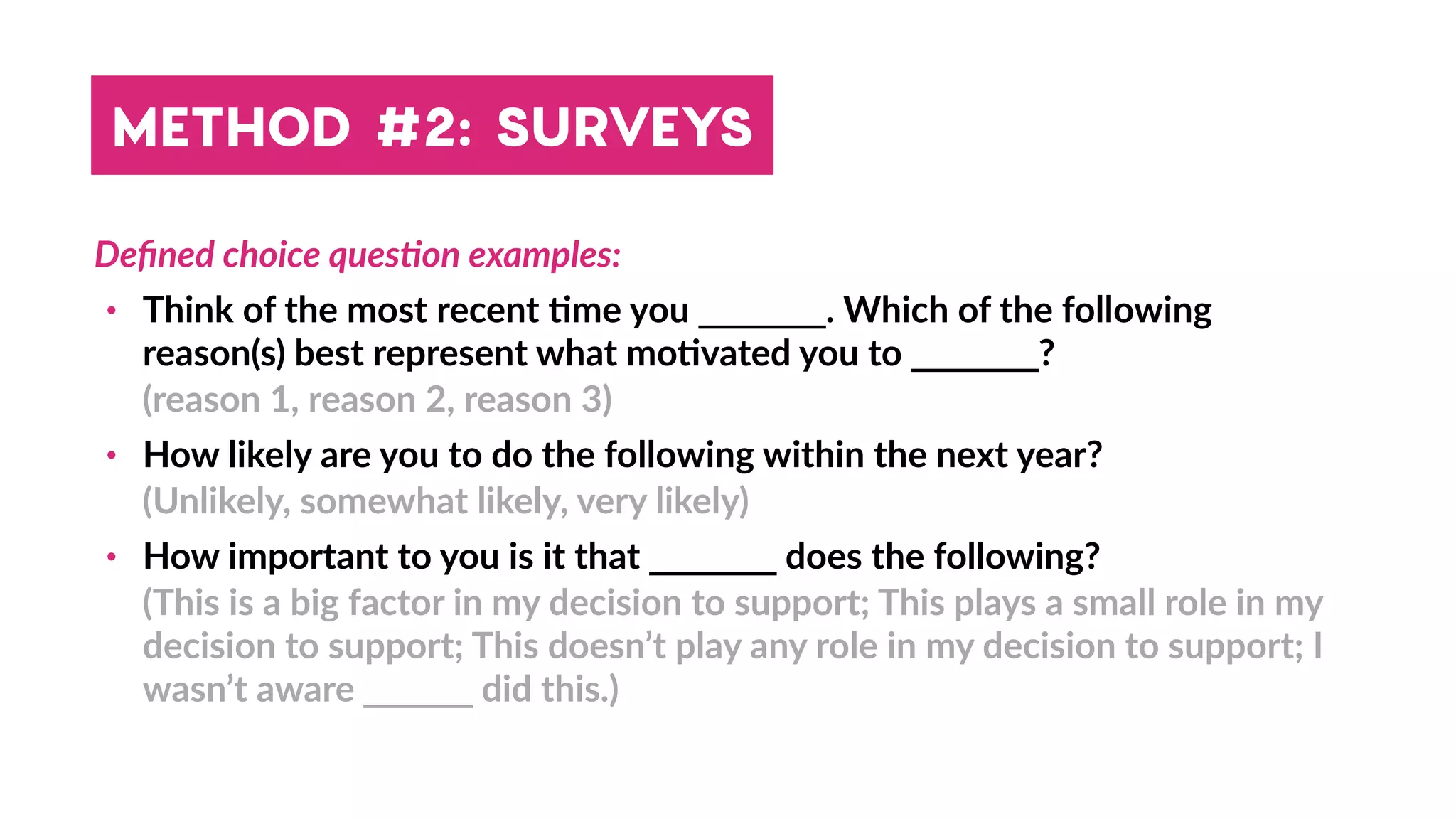 Deﬁned choice quesBon examples:
• Think of the most recent 4me you _______. Which of the following
reason(s) best represent what mo4vated you to _______?
(reason 1, reason 2, reason 3)
• How likely are you to do the following within the next year?
(Unlikely, somewhat likely, very likely)
• How important to you is it that _______ does the following?
(This is a big factor in my decision to support; This plays a small role in my
decision to support; This doesn’t play any role in my decision to support; I
wasn’t aware ______ did this.)
METHOD #2: SURVEYS
 