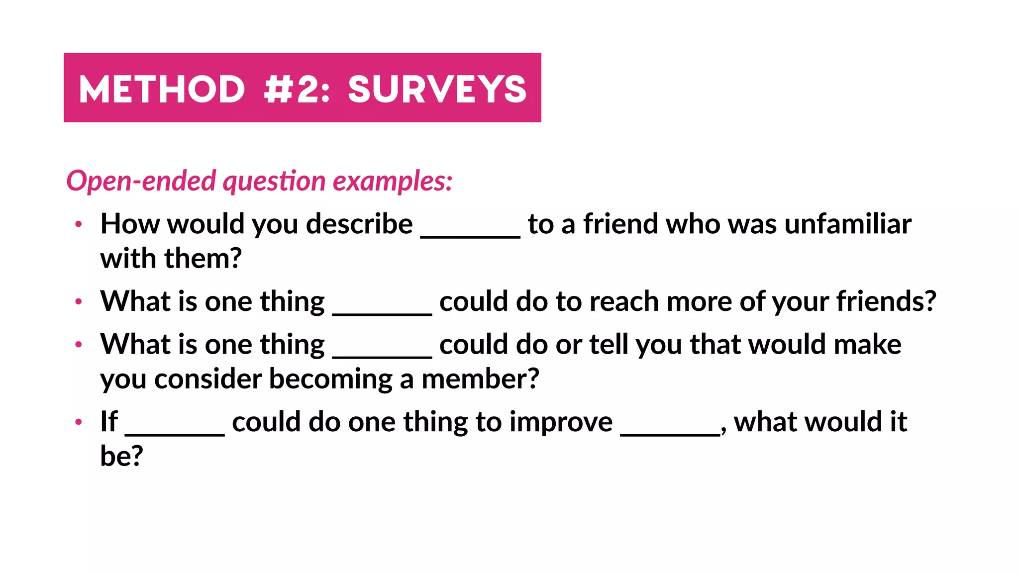Open-ended quesBon examples:
• How would you describe _______ to a friend who was unfamiliar
with them?
• What is one thing _______ could do to reach more of your friends?
• What is one thing _______ could do or tell you that would make
you consider becoming a member?
• If _______ could do one thing to improve _______, what would it
be?
METHOD #2: SURVEYS
 