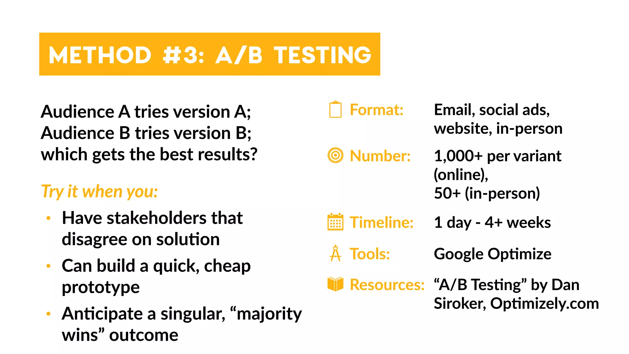 METHOD #3: A/B TESTING
Audience A tries version A;
Audience B tries version B;  
which gets the best results?
Try it when you:
• Have stakeholders that
disagree on solu4on
• Can build a quick, cheap
prototype
• An4cipate a singular, “majority
wins” outcome
Format:
Timeline:
Resources:
Tools:
Number:
Email, social ads,
website, in-person
1,000+ per variant
(online),  
50+ (in-person)
1 day - 4+ weeks
Google Op4mize
“A/B Tes4ng” by Dan
Siroker, Op4mizely.com
 