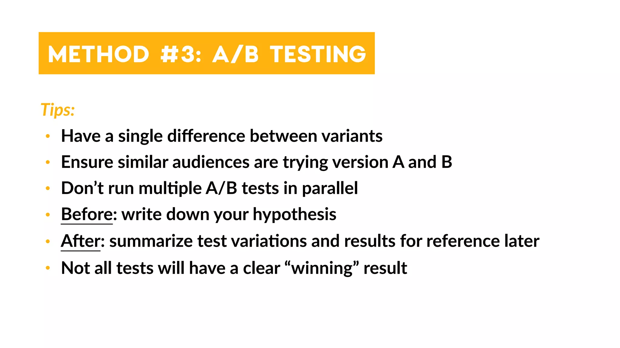 Tips:
• Have a single diﬀerence between variants
• Ensure similar audiences are trying version A and B
• Don’t run mul4ple A/B tests in parallel
• Before: write down your hypothesis
• Aher: summarize test varia4ons and results for reference later
• Not all tests will have a clear “winning” result
METHOD #3: A/B TESTING
 