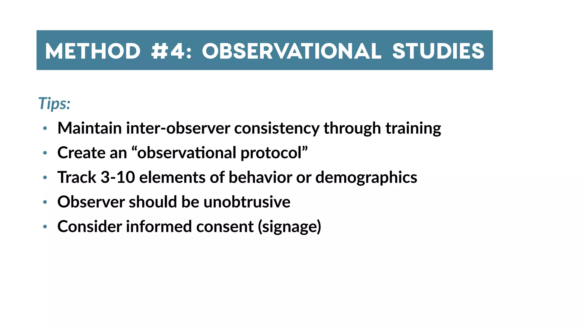 Tips:
• Maintain inter-observer consistency through training
• Create an “observa4onal protocol”
• Track 3-10 elements of behavior or demographics
• Observer should be unobtrusive
• Consider informed consent (signage)
METHOD #4: OBSERVATIONAL STUDIES
 