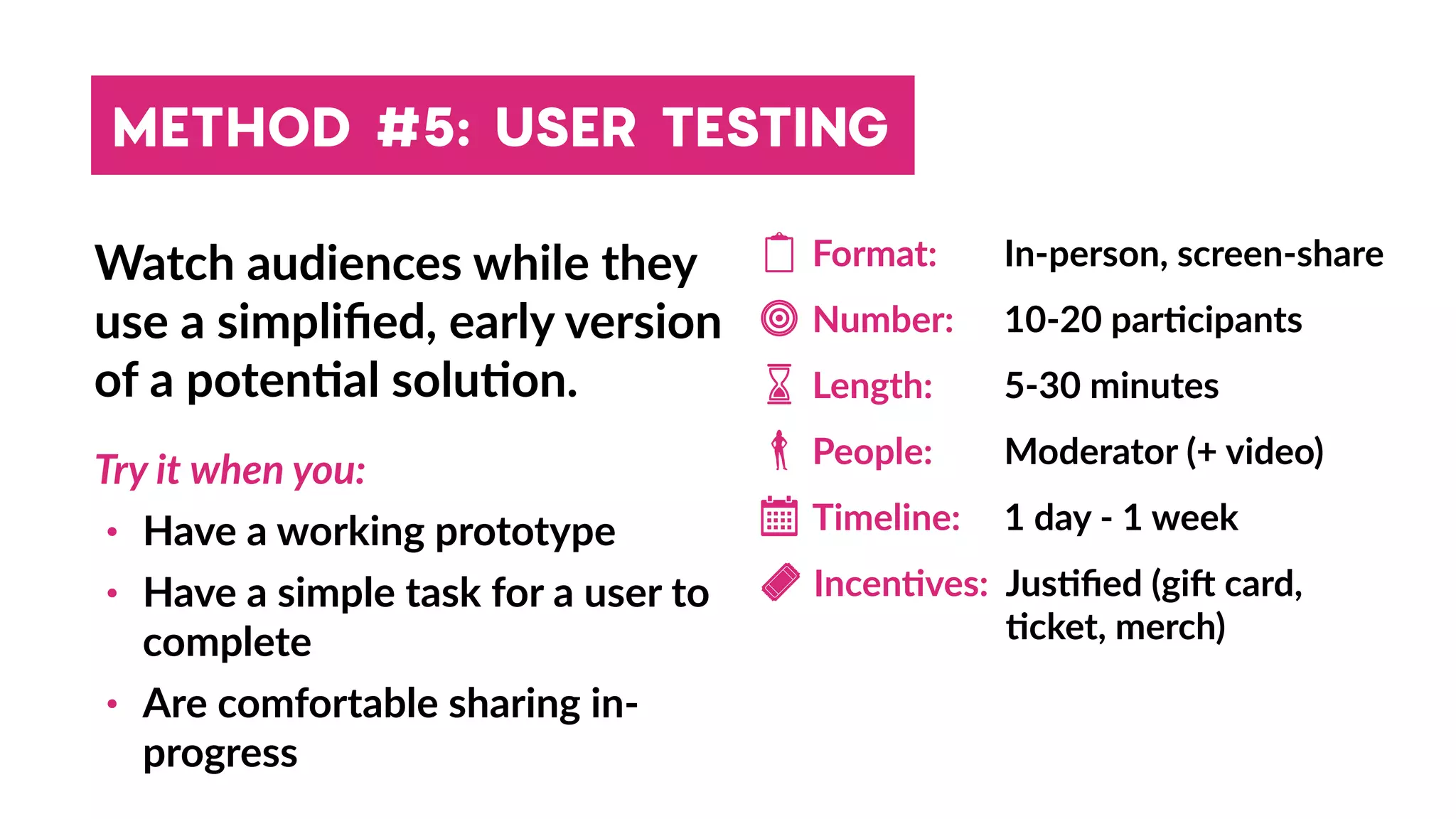 METHOD #5: USER TESTING
Watch audiences while they
use a simpliﬁed, early version
of a poten4al solu4on.
Try it when you:
• Have a working prototype
• Have a simple task for a user to
complete
• Are comfortable sharing in-
progress
Format:
People:
Length:
Number:
In-person, screen-share
10-20 par4cipants
5-30 minutes
Moderator (+ video)
Timeline: 1 day - 1 week
Incen4ves: Jus4ﬁed (gih card,
4cket, merch)
 