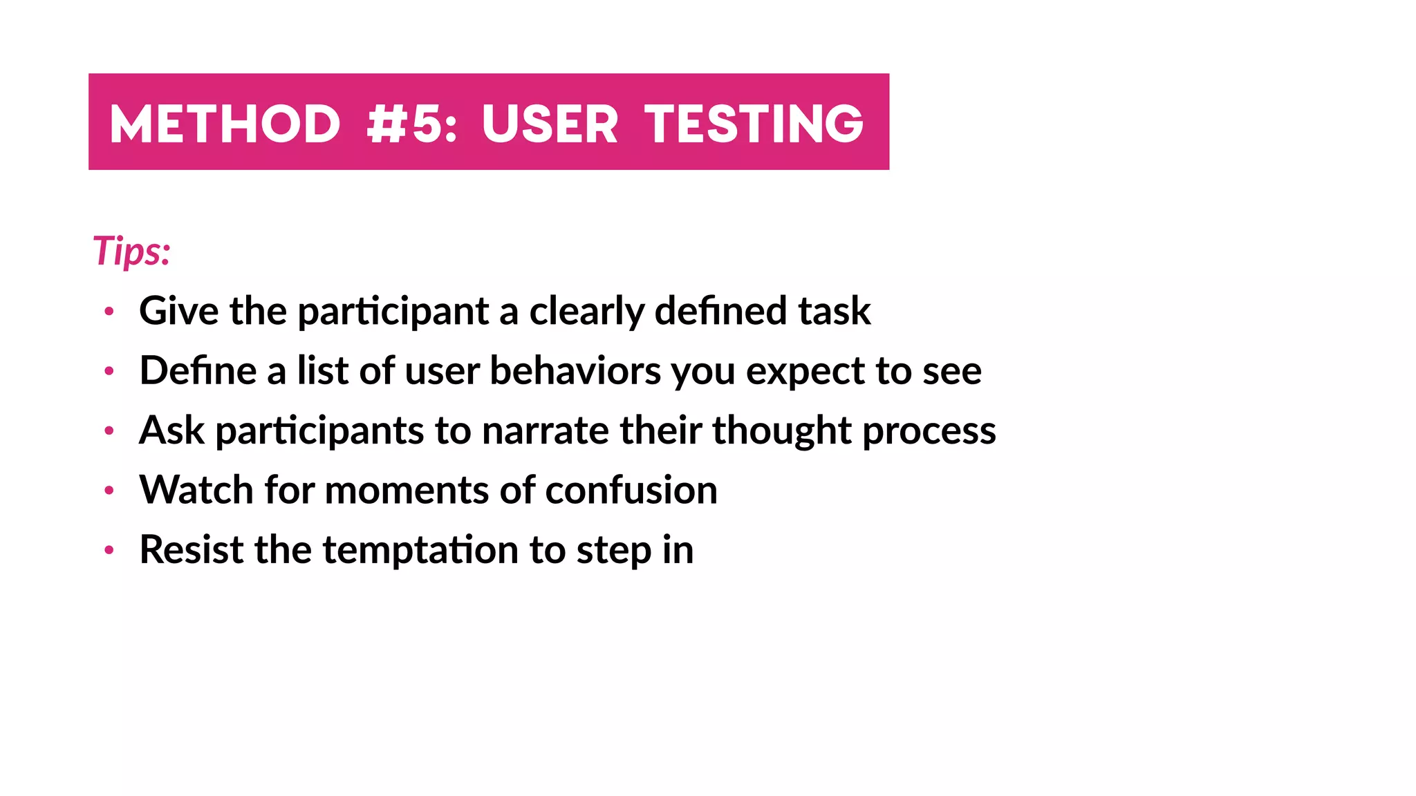 Tips:
• Give the par4cipant a clearly deﬁned task
• Deﬁne a list of user behaviors you expect to see
• Ask par4cipants to narrate their thought process
• Watch for moments of confusion
• Resist the tempta4on to step in
METHOD #5: USER TESTING
 