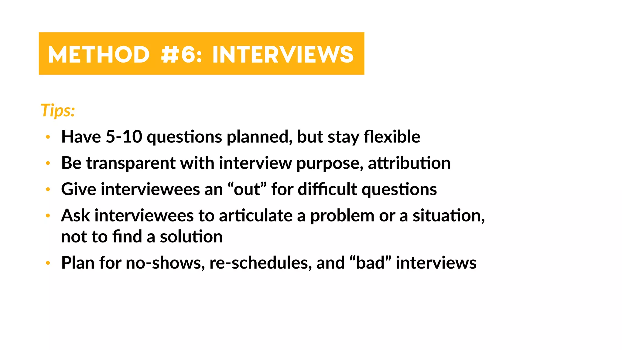 Tips:
• Have 5-10 ques4ons planned, but stay ﬂexible
• Be transparent with interview purpose, a_ribu4on
• Give interviewees an “out” for diﬃcult ques4ons
• Ask interviewees to ar4culate a problem or a situa4on,
not to ﬁnd a solu4on
• Plan for no-shows, re-schedules, and “bad” interviews
METHOD #6: INTERVIEWS
 