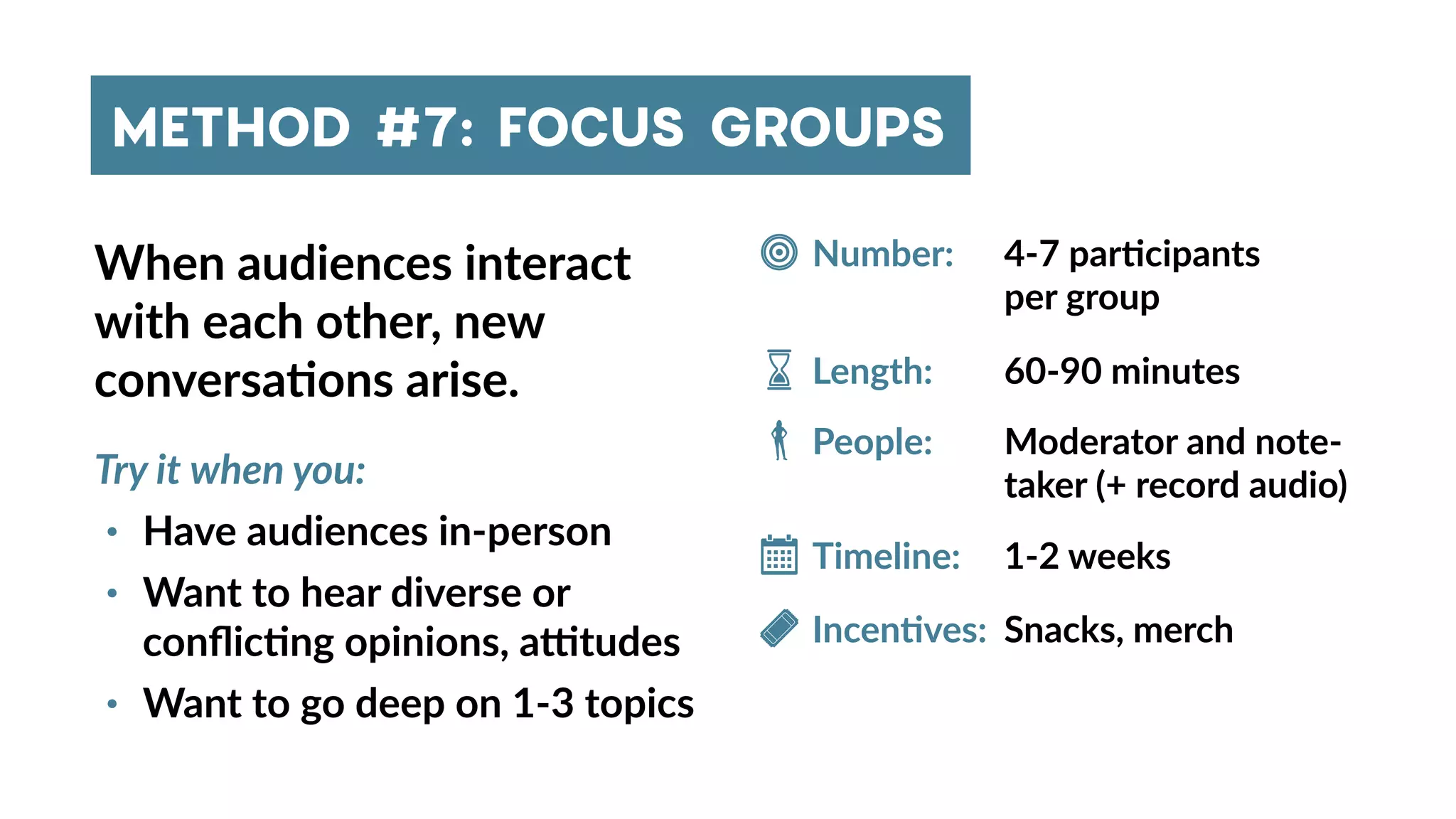 METHOD #7: FOCUS GROUPS
When audiences interact
with each other, new
conversa4ons arise.
Try it when you:
• Have audiences in-person
• Want to hear diverse or
conﬂic4ng opinions, astudes
• Want to go deep on 1-3 topics
4-7 par4cipants
per group
Number:
Timeline:
People:
Incen4ves:
Length:
Snacks, merch
1-2 weeks
Moderator and note-
taker (+ record audio)
60-90 minutes
 