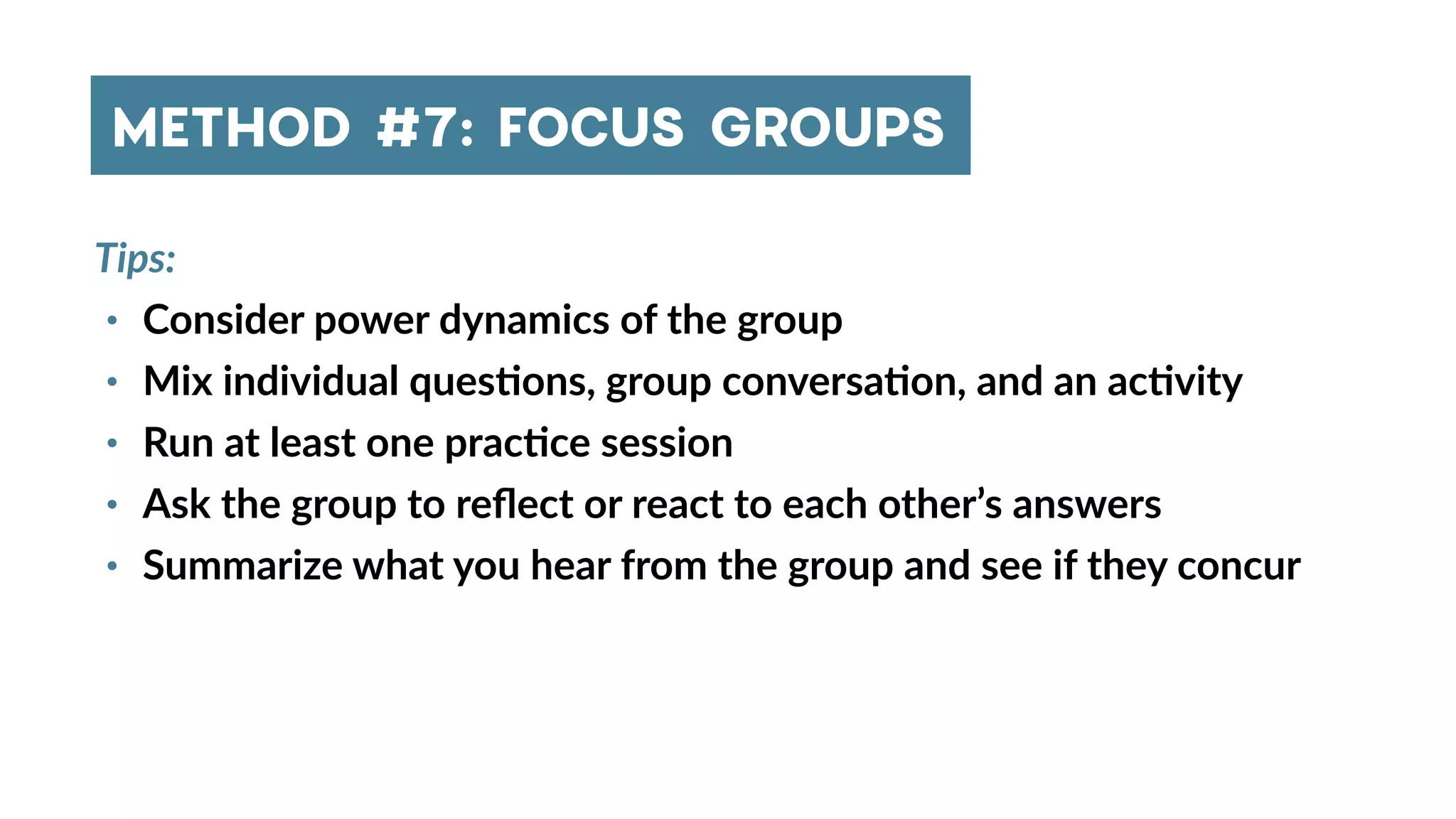 Tips:
• Consider power dynamics of the group
• Mix individual ques4ons, group conversa4on, and an ac4vity
• Run at least one prac4ce session
• Ask the group to reﬂect or react to each other’s answers
• Summarize what you hear from the group and see if they concur
METHOD #7: FOCUS GROUPS
 