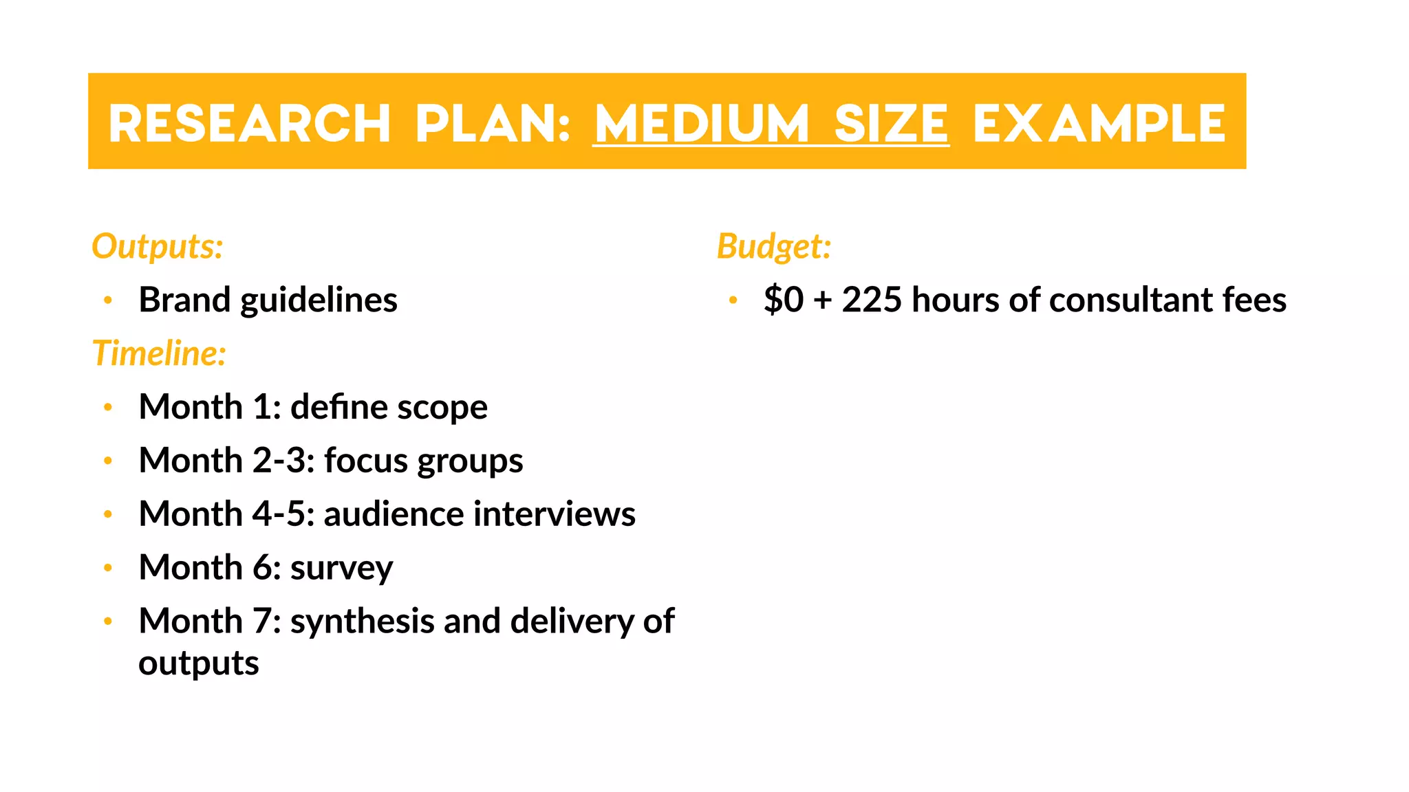 RESEARCH PLAN: MEDIUM SIZE EXAMPLE
Outputs:
• Brand guidelines
Timeline:
• Month 1: deﬁne scope
• Month 2-3: focus groups
• Month 4-5: audience interviews
• Month 6: survey
• Month 7: synthesis and delivery of
outputs
Budget:
• $0 + 225 hours of consultant fees
 