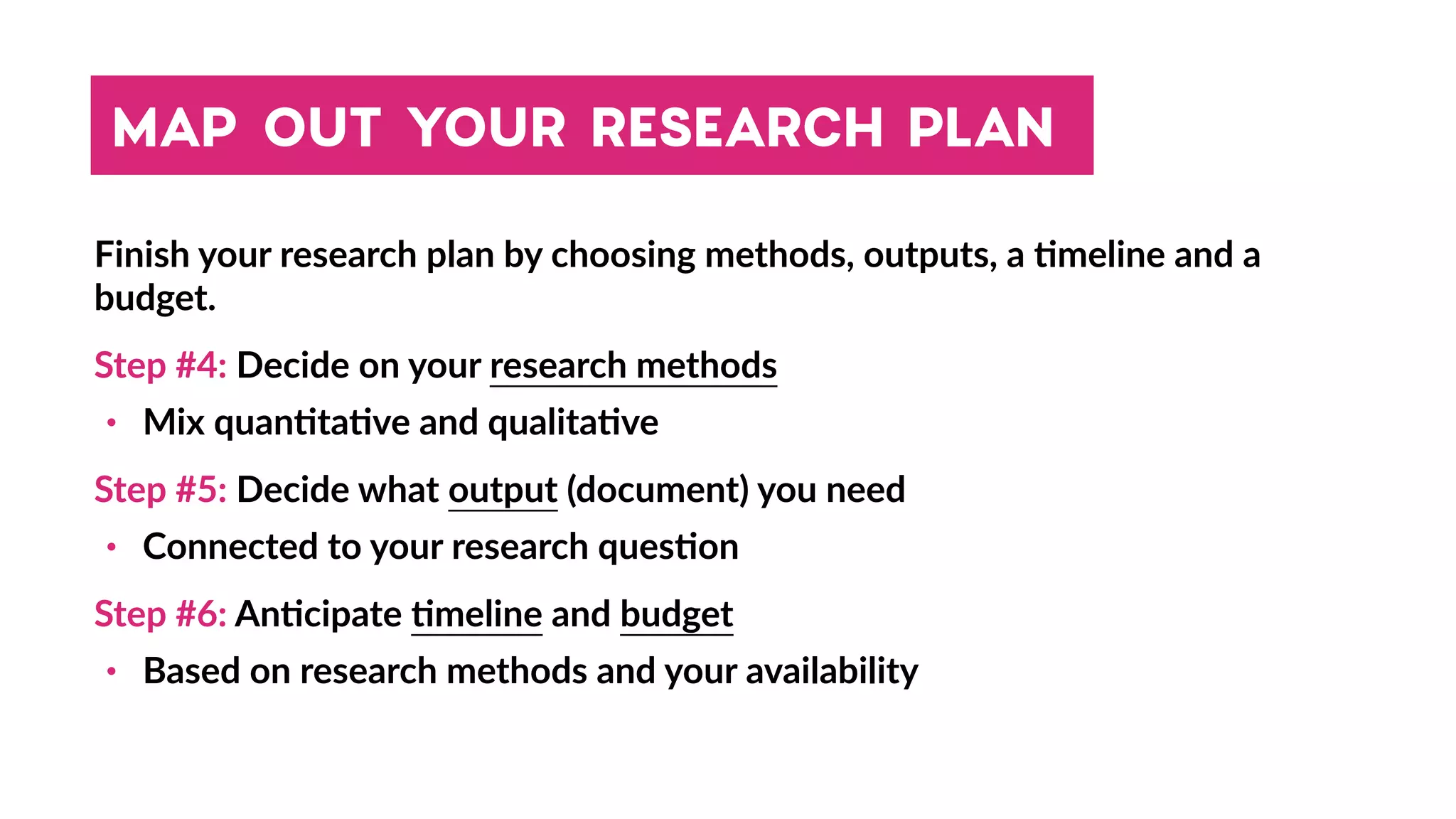 MAP OUT YOUR RESEARCH PLAN
Finish your research plan by choosing methods, outputs, a 4meline and a
budget.
Step #4: Decide on your research methods
• Mix quan4ta4ve and qualita4ve
Step #5: Decide what output (document) you need
• Connected to your research ques4on
Step #6: An4cipate 4meline and budget
• Based on research methods and your availability
 