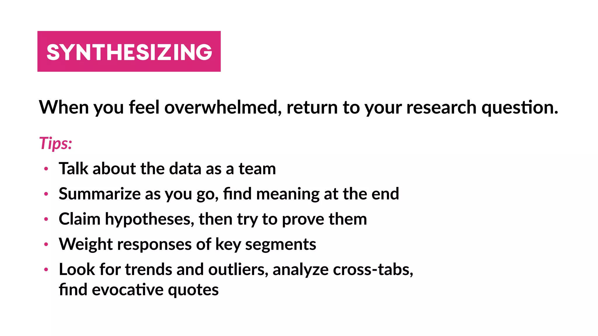 SYNTHESIZING
When you feel overwhelmed, return to your research ques4on.
Tips:
• Talk about the data as a team
• Summarize as you go, ﬁnd meaning at the end
• Claim hypotheses, then try to prove them
• Weight responses of key segments
• Look for trends and outliers, analyze cross-tabs,  
ﬁnd evoca4ve quotes
 