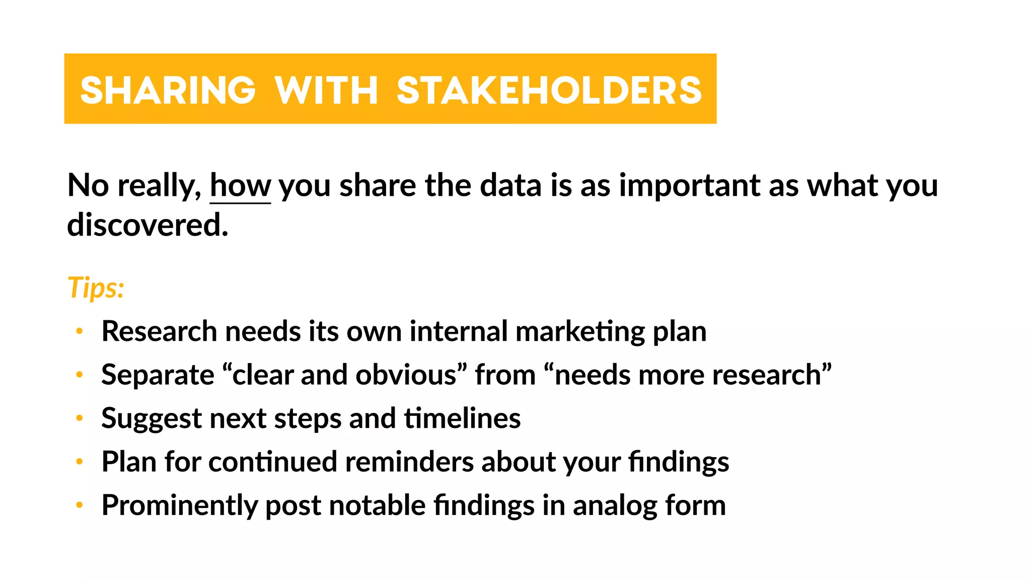 SHARING WITH STAKEHOLDERS
No really, how you share the data is as important as what you
discovered.
Tips:
• Research needs its own internal marke4ng plan
• Separate “clear and obvious” from “needs more research”
• Suggest next steps and 4melines
• Plan for con4nued reminders about your ﬁndings
• Prominently post notable ﬁndings in analog form
 