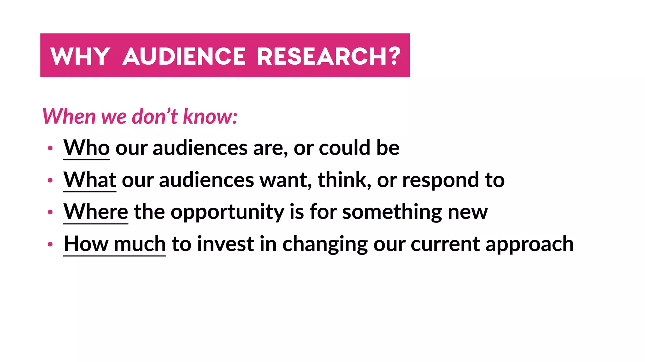 WHY AUDIENCE RESEARCH?
When we don’t know:
• Who our audiences are, or could be
• What our audiences want, think, or respond to
• Where the opportunity is for something new
• How much to invest in changing our current approach
 