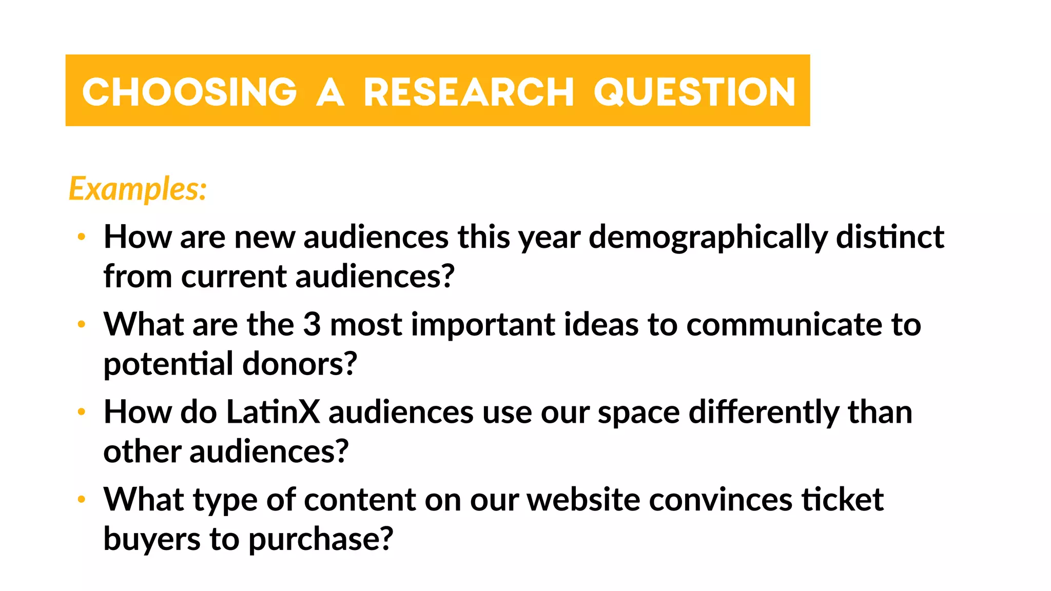 Examples:
• How are new audiences this year demographically dis4nct
from current audiences?
• What are the 3 most important ideas to communicate to
poten4al donors?
• How do La4nX audiences use our space diﬀerently than
other audiences?
• What type of content on our website convinces 4cket
buyers to purchase?
CHOOSING A RESEARCH QUESTION
 