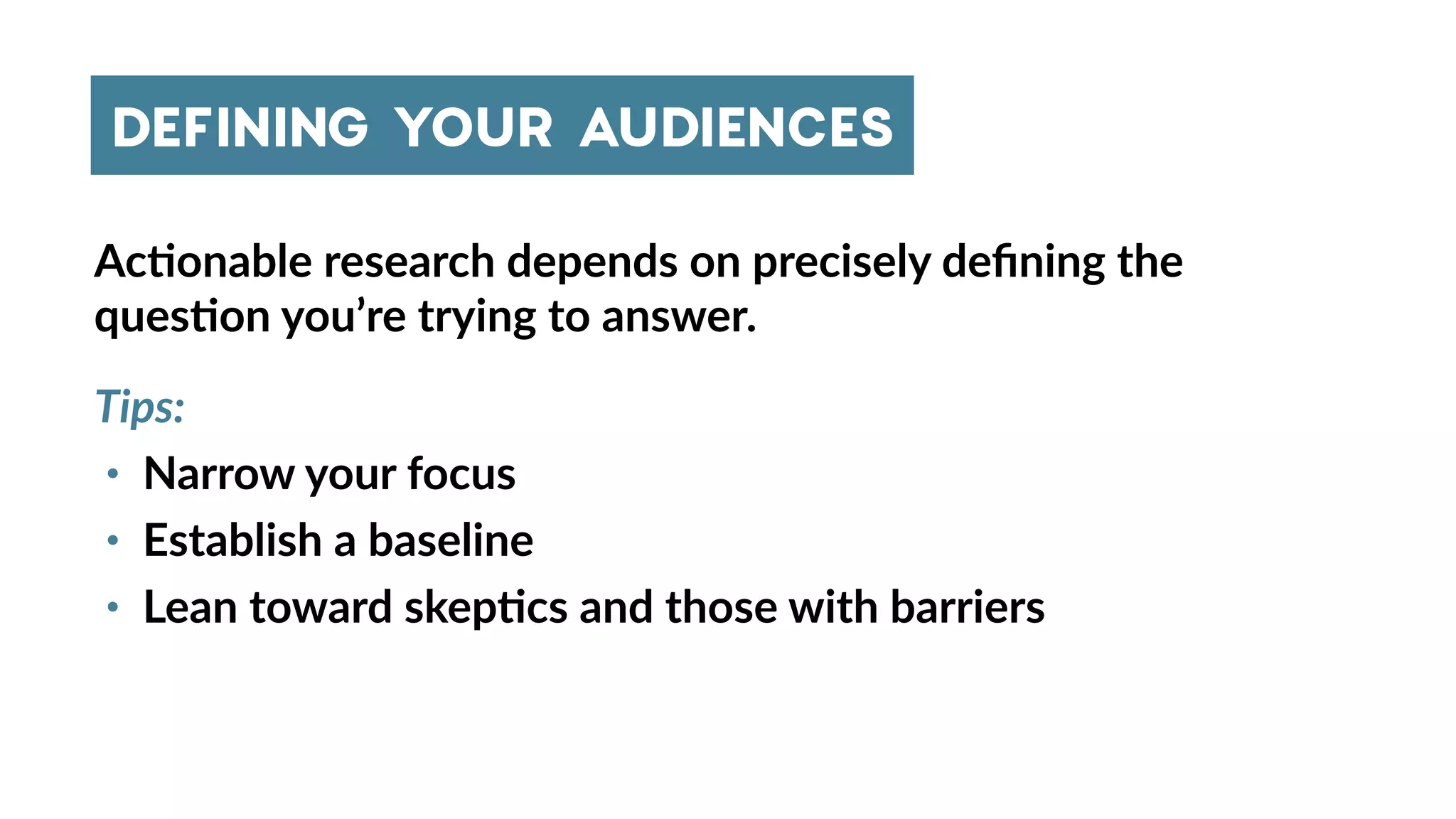 Ac4onable research depends on precisely deﬁning the
ques4on you’re trying to answer.
Tips:
• Narrow your focus
• Establish a baseline
• Lean toward skep4cs and those with barriers
DEFINING YOUR AUDIENCES
 