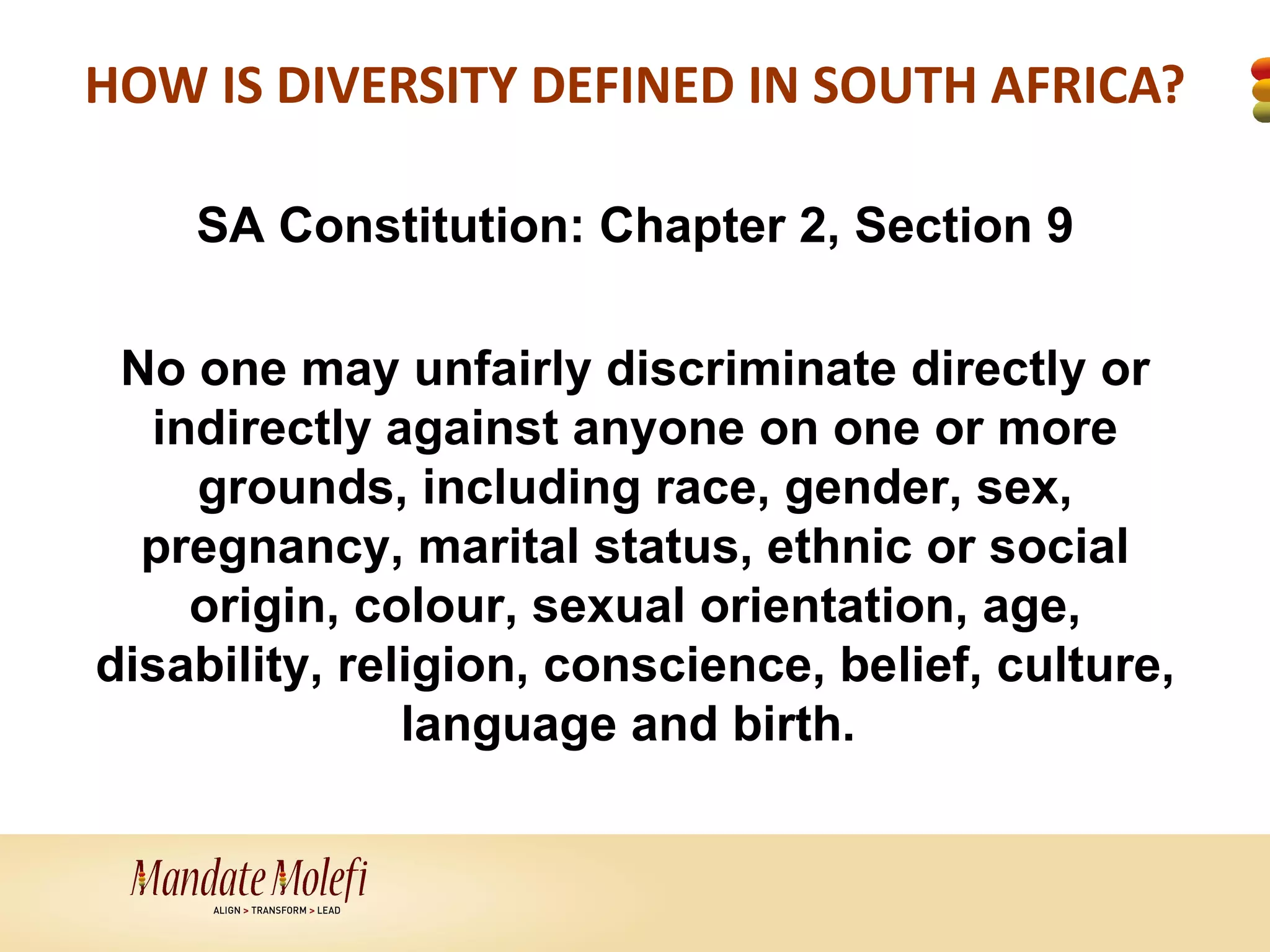 HOW IS DIVERSITY DEFINED IN SOUTH AFRICA?

    SA Constitution: Chapter 2, Section 9

 No one may unfairly discriminate directly or
  indirectly against anyone on one or more
    grounds, including race, gender, sex,
  pregnancy, marital status, ethnic or social
    origin, colour, sexual orientation, age,
disability, religion, conscience, belief, culture,
               language and birth.
 
